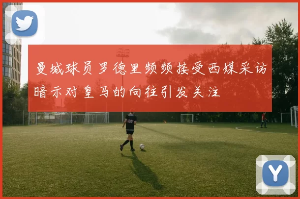曼城球员罗德里频频接受西媒采访暗示对皇马的向往引发关注