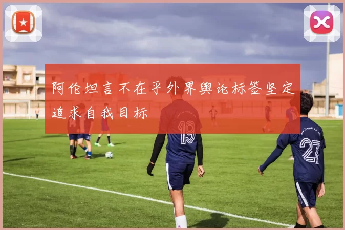 阿伦坦言不在乎外界舆论标签坚定追求自我目标