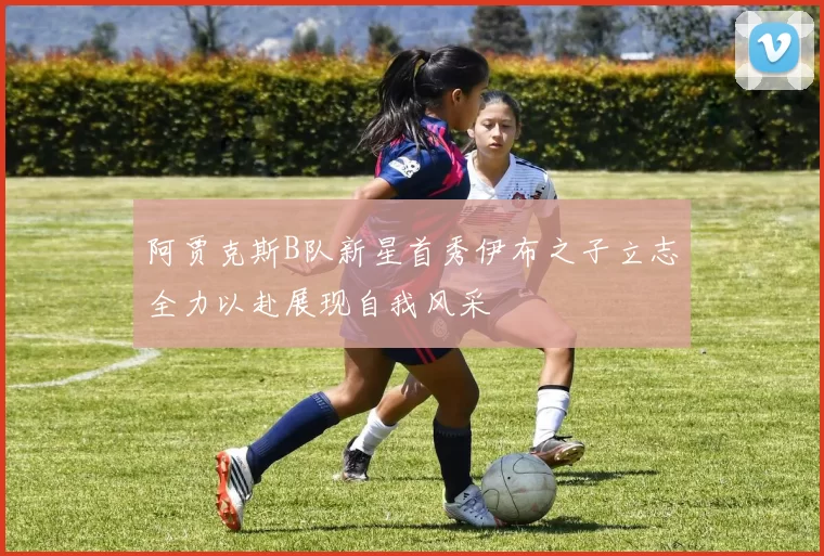 阿贾克斯B队新星首秀伊布之子立志全力以赴展现自我风采
