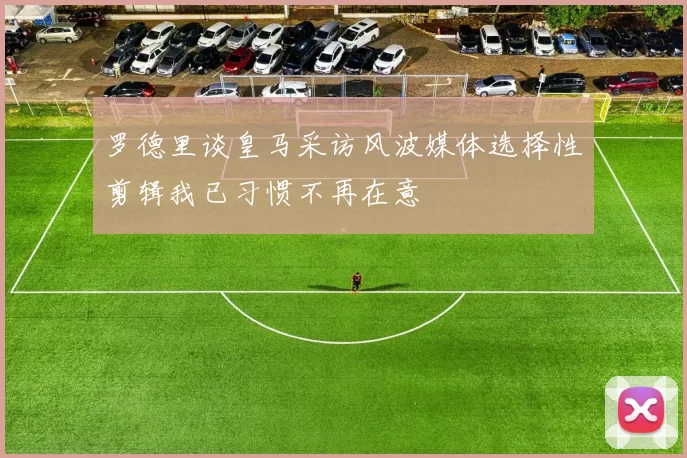 罗德里谈皇马采访风波媒体选择性剪辑我已习惯不再在意