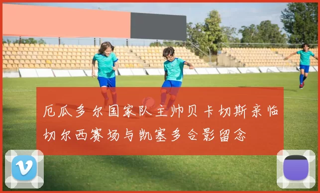 厄瓜多尔国家队主帅贝卡切斯亲临切尔西赛场与凯塞多合影留念