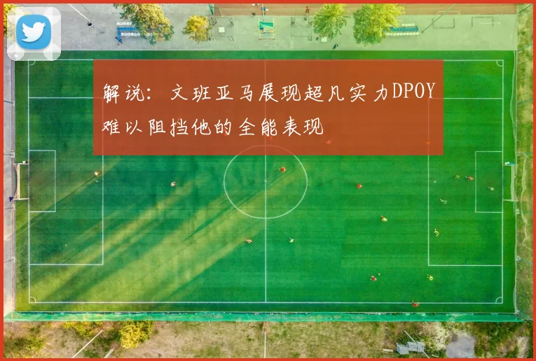 解说：文班亚马展现超凡实力DPOY难以阻挡他的全能表现