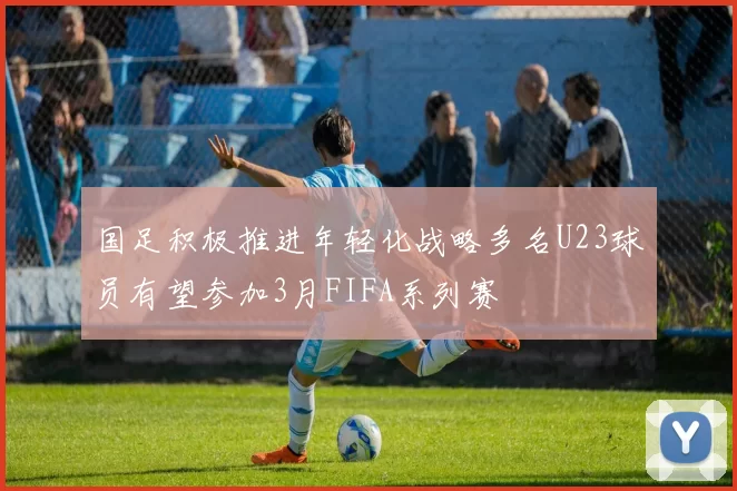 国足积极推进年轻化战略多名U23球员有望参加3月FIFA系列赛