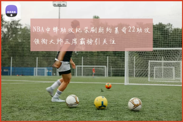 NBA中锋助攻纪录刷新约基奇22助攻领衔大帅三席霸榜引关注