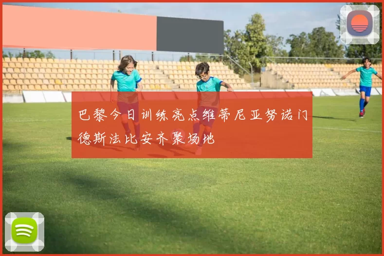 巴黎今日训练亮点维蒂尼亚努诺门德斯法比安齐聚场地