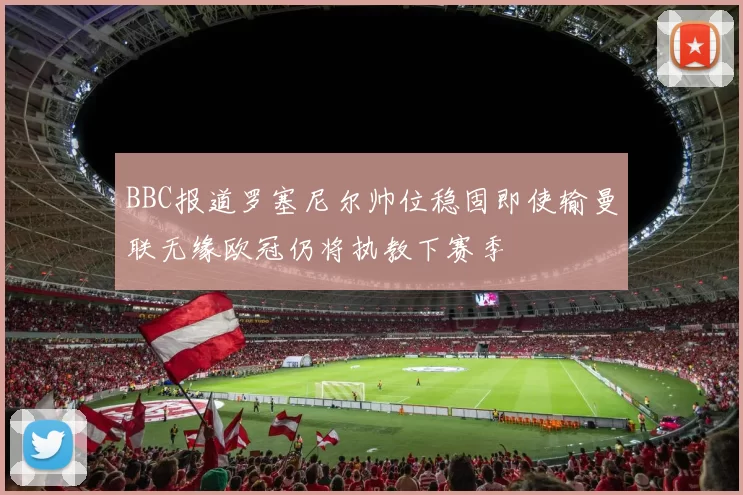 BBC报道罗塞尼尔帅位稳固即使输曼联无缘欧冠仍将执教下赛季