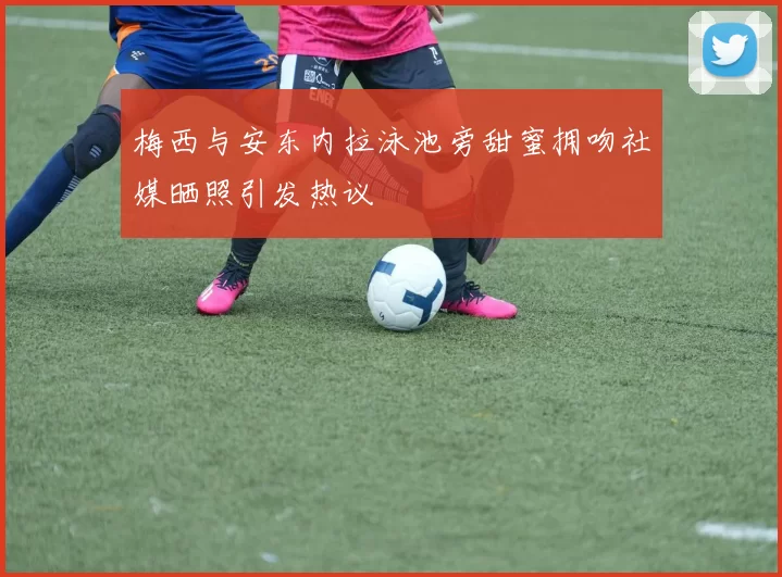 梅西与安东内拉泳池旁甜蜜拥吻社媒晒照引发热议