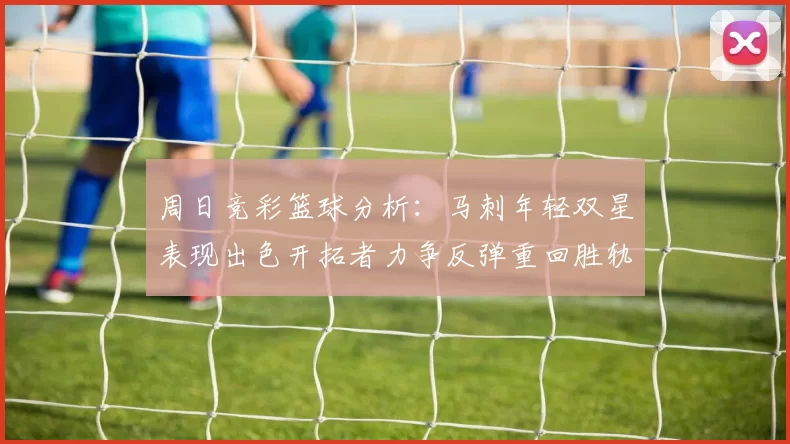 周日竞彩篮球分析：马刺年轻双星表现出色开拓者力争反弹重回胜轨