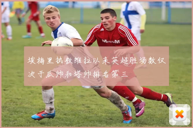 埃梅里执教维拉以来英超胜场数仅次于瓜帅和塔帅排名第三