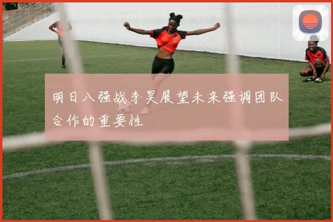 明日八强战李昊展望未来强调团队合作的重要性
