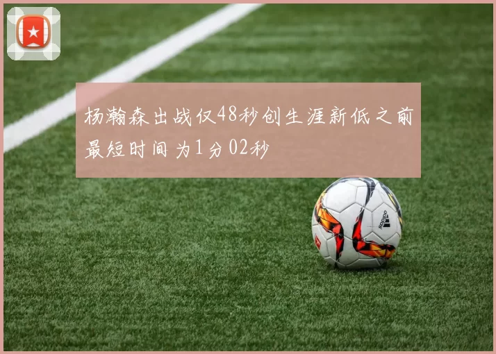 杨瀚森出战仅48秒创生涯新低之前最短时间为1分02秒